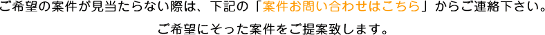 ご希望の案件が見当たらない際は、下記の「案件お問い合わせはこちら」からご連絡下さい。ご希望にそった案件をご提案致します。