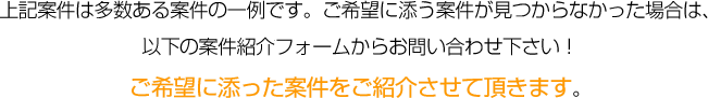 
					上記案件は多数ある案件の一例です。ご希望に添う案件が見つからなかった場合は、
					以下の案件紹介フォームからお問い合わせ下さい！
					ご希望に添った案件をご紹介させて頂きます。
			